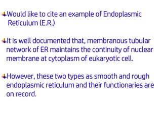Would like to cite an example of Endoplasmic
Reticulum (E.R.)
It is well documented that, membranous tubular
network of ER maintains the continuity of nuclear
membrane at cytoplasm of eukaryotic cell.
However, these two types as smooth and rough
endoplasmic reticulum and their functionaries are
on record.
 