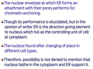 The nuclear envelope at which ER forms an
attachment with their pores performs for
chromatin anchoring.
Though its performance is elucidated, but in the
opinion of writer ER is the direction giving element
to nucleus which toil as the controlling unit of cell
at cytoplasm.
The nucleus found after changing of place in
different cell types.
Therefore, possibility is not denied to mention that
nucleus bathe in the cytoplasm and ER support it.
 