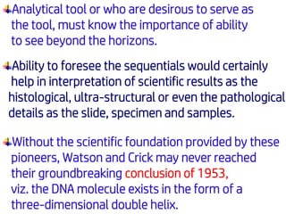 Analytical tool or who are desirous to serve as
the tool, must know the importance of ability
to see beyond the horizons.
Ability to foresee the sequentials would certainly
help in interpretation of scientific results as the
histological, ultra-structural or even the pathological
details as the slide, specimen and samples.
Without the scientific foundation provided by these
pioneers, Watson and Crick may never reached
their groundbreaking conclusion of 1953,
viz. the DNA molecule exists in the form of a
three-dimensional double helix.
 