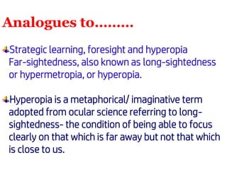 Analogues to………
Strategic learning, foresight and hyperopia
Far-sightedness, also known as long-sightedness
or hypermetropia, or hyperopia.
Hyperopia is a metaphorical/ imaginative term
adopted from ocular science referring to long-
sightedness- the condition of being able to focus
clearly on that which is far away but not that which
is close to us.
 