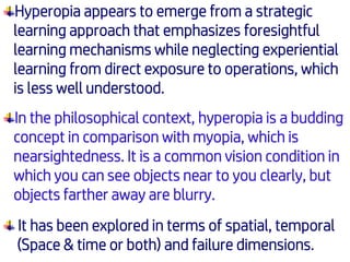 Hyperopia appears to emerge from a strategic
learning approach that emphasizes foresightful
learning mechanisms while neglecting experiential
learning from direct exposure to operations, which
is less well understood.
In the philosophical context, hyperopia is a budding
concept in comparison with myopia, which is
nearsightedness. It is a common vision condition in
which you can see objects near to you clearly, but
objects farther away are blurry.
It has been explored in terms of spatial, temporal
(Space & time or both) and failure dimensions.
 