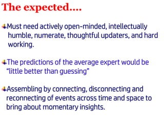 The expected….
Must need actively open-minded, intellectually
humble, numerate, thoughtful updaters, and hard
working.
The predictions of the average expert would be
“little better than guessing”
Assembling by connecting, disconnecting and
reconnecting of events across time and space to
bring about momentary insights.
 