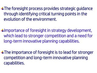 The foresight process provides strategic guidance
through identifying critical turning points in the
evolution of the environment.
Importance of foresight in strategy development,
which lead to stronger competition and a need for
long-term innovative planning capabilities.
The importance of foresight is to lead for stronger
competition and long-term innovative planning
capabilities.
 