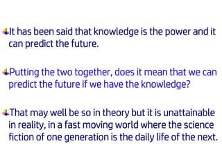 It has been said that knowledge is the power and it
can predict the future.
Putting the two together, does it mean that we can
predict the future if we have the knowledge?
That may well be so in theory but it is unattainable
in reality, in a fast moving world where the science
fiction of one generation is the daily life of the next.
 