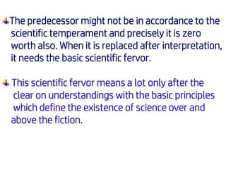 The predecessor might not be in accordance to the
scientific temperament and precisely it is zero
worth also. When it is replaced after interpretation,
it needs the basic scientific fervor.
This scientific fervor means a lot only after the
clear on understandings with the basic principles
which define the existence of science over and
above the fiction.
 
