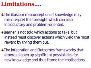 Limitations….
The illusion/ misconception of knowledge may
misinterpret the foresight which can also
Introductory and problem-oriented.
learner is not told which actions to take, but
instead must discover actions which yield the most
reward by trying them out.
The Integration and Outcomes frameworks that
emerged open up significant possibilities for
new knowledge and thus frame the implications.
 