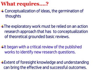 What requires….?
Conceptualization of ideas, the germination of
thoughts
The exploratory work must be relied on an action
research approach that has to conceptualization
of theoretical grounded basic reviews.
It began with a critical review of the published
works to identify new research questions.
Extent of foresight knowledge and understanding
can bring the effective and successful outcomes.
 