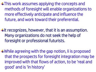 This work assumes applying the concepts and
methods of foresight will enable organizations to
more effectively anticipate and influence the
future, and work toward their preferential.
It recognizes, however, that it is an assumption.
Many organizations do not seek the help of
foresight or professional futurists.
While agreeing with the gap notion, Ii is proposed
that the prospects for foresight integration may be
improved with that flows of action, to be ‘real and
good’ and is ‘in history’
 