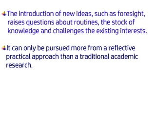 The introduction of new ideas, such as foresight,
raises questions about routines, the stock of
knowledge and challenges the existing interests.
It can only be pursued more from a reflective
practical approach than a traditional academic
research.
 