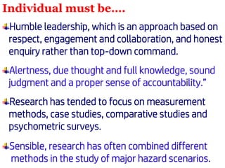 Individual must be….
Humble leadership, which is an approach based on
respect, engagement and collaboration, and honest
enquiry rather than top-down command.
Alertness, due thought and full knowledge, sound
judgment and a proper sense of accountability.”
Research has tended to focus on measurement
methods, case studies, comparative studies and
psychometric surveys.
Sensible, research has often combined different
methods in the study of major hazard scenarios.
 