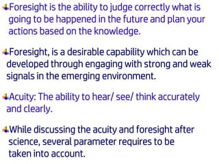 Foresight is the ability to judge correctly what is
going to be happened in the future and plan your
actions based on the knowledge.
Foresight, is a desirable capability which can be
developed through engaging with strong and weak
signals in the emerging environment.
Acuity: The ability to hear/ see/ think accurately
and clearly.
While discussing the acuity and foresight after
science, several parameter requires to be
taken into account.
 