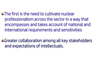 The first is the need to cultivate nuclear
professionalism across the sector in a way that
encompasses and takes account of national and
international requirements and sensitivities
Greater collaboration among all key stakeholders
and expectations of intellectuals.
 