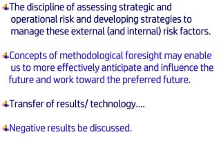 The discipline of assessing strategic and
operational risk and developing strategies to
manage these external (and internal) risk factors.
Concepts of methodological foresight may enable
us to more effectively anticipate and influence the
future and work toward the preferred future.
Transfer of results/ technology….
Negative results be discussed.
 