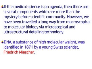 If the medical science is on agenda, then there are
several components which are more than the
mystery before scientific community. However, we
have been travelled a long way from macroscopical
to molecular biology via microscopical and
ultrastructural detailing technology.
DNA, a substance of high molecular weight, was
identified in 1871 by a young Swiss scientist,
Friedrich Miescher.
 