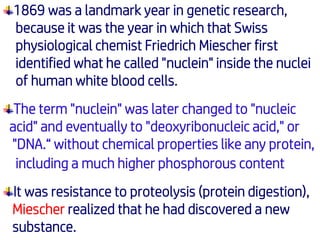 1869 was a landmark year in genetic research,
because it was the year in which that Swiss
physiological chemist Friedrich Miescher first
identified what he called "nuclein" inside the nuclei
of human white blood cells.
The term "nuclein" was later changed to "nucleic
acid" and eventually to "deoxyribonucleic acid," or
"DNA.“ without chemical properties like any protein,
including a much higher phosphorous content
It was resistance to proteolysis (protein digestion),
Miescher realized that he had discovered a new
substance.
 