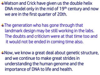 Watson and Crick have given us the double helix
DNA model only in the mid of 19th century and now
we are in the first quarter of 20th.
The generation who has gone through that
landmark design may be still working in the labs.
The doubts and criticism were at that time too and
it would not be ended in coming time also.
Now, we know a great deal about genetic structure,
and we continue to make great strides in
understanding the human genome and the
importance of DNA to life and health.
 