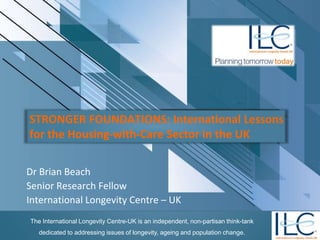 The International Longevity Centre-UK is an independent, non-partisan think-tank
dedicated to addressing issues of longevity, ageing and population change.
STRONGER FOUNDATIONS: International Lessons
for the Housing-with-Care Sector in the UK
Dr Brian Beach
Senior Research Fellow
International Longevity Centre – UK
 