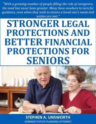 “With a growing number of people filling the role of caregivers, the need has never been greater. Many have nowhere to turn for guidance, even when they wish to ensure a loved one’s needs and wishes are met.” 
STEPHEN A. UNSWORTH 
VERMONT ESTATE PLANNING ATTORNEY 
STRONGER LEGAL PROTECTIONS AND BETTER FINANCIAL PROTECTIONS FOR SENIORS  
