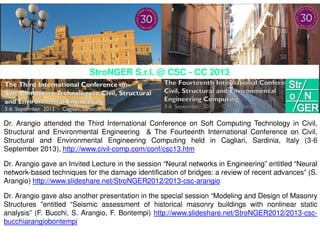 Dr. Arangio attended the Third International Conference on Soft Computing Technology in Civil,
Structural and Environmental Engineering & The Fourteenth International Conference on Civil,
Structural and Environmental Engineering Computing held in Cagliari, Sardinia, Italy (3-6
September 2013), http://www.civil-comp.com/conf/csc13.htm
Dr. Arangio gave an Invited Lecture in the session “Neural networks in Engineering” entitled “Neural
network-based techniques for the damage identification of bridges: a review of recent advances” (S.
Arangio) http://www.slideshare.net/StroNGER2012/2013-csc-arangio
Dr. Arangio gave also another presentation in the special session “Modeling and Design of Masonry
Structures "entitled “Seismic assessment of historical masonry buildings with nonlinear static
analysis” (F. Bucchi, S. Arangio, F. Bontempi) http://www.slideshare.net/StroNGER2012/2013-csc-
bucchiarangiobontempi
StroNGER S.r.l. @ CSC - CC 2013
 
