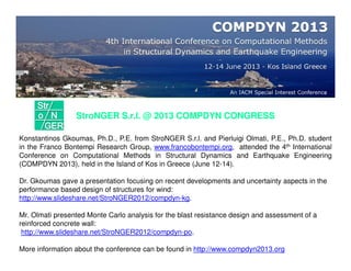 StroNGER S.r.l. @ 2013 COMPDYN CONGRESS
Konstantinos Gkoumas, Ph.D., P.E. from StroNGER S.r.l. and Pierluigi Olmati, P.E., Ph.D. student
in the Franco Bontempi Research Group, www.francobontempi.org, attended the 4th International
Conference on Computational Methods in Structural Dynamics and Earthquake Engineering
(COMPDYN 2013), held in the Island of Kos in Greece (June 12-14).
Dr. Gkoumas gave a presentation focusing on recent developments and uncertainty aspects in the
performance based design of structures for wind:
http://www.slideshare.net/StroNGER2012/compdyn-kg.
Mr. Olmati presented Monte Carlo analysis for the blast resistance design and assessment of a
reinforced concrete wall:
http://www.slideshare.net/StroNGER2012/compdyn-po.
More information about the conference can be found in http://www.compdyn2013.org
 