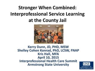 Stronger When Combined:
Interprofessional Service Learning
at the County Jail
Kerry Dunn, JD, PHD, MSW
Shelley Cohen Konrad, PhD, LCSW, FNAP
Kris Hall, MFA
April 10, 2015
Interprofessional Health Care Summit
Armstrong State University
 