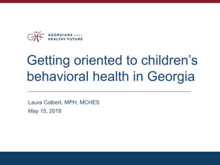 Getting oriented to children’s
behavioral health in Georgia
Laura Colbert, MPH, MCHES
May 15, 2018
 