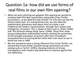 Question 1a- how did we use forms of
real films in our own film opening?
• When we were planning our gangster film opening we wanted to
combine both Film Noir conventions along with Crime Thriller
conventions ; as we liked the look of both. For Film Noir we like the
femme fatale look of a strong female role, we also liked the
sophisticated, glamorous look about them to create a real
traditional yet modern representation, through their actions and
intelligence, of women. This is shown in films such as 'Gilda' (1946)
and 'The Postman Always Rings Twice' (1946). These films show
strong independent sophisticated women creating the promotion
of the strength and power of women after their triumphant
accomplishment of running Britain while their men went to war in
world war two in 1940.
• We also wanted to have a strong influence from Crime Thriller: we
noticed that Crime thriller showed strong conventions of crime
solving such as ‘Se7en’ (1995), showing evidence of strong
investigations with modern day detectives to contrast against film
noir detectives.
 