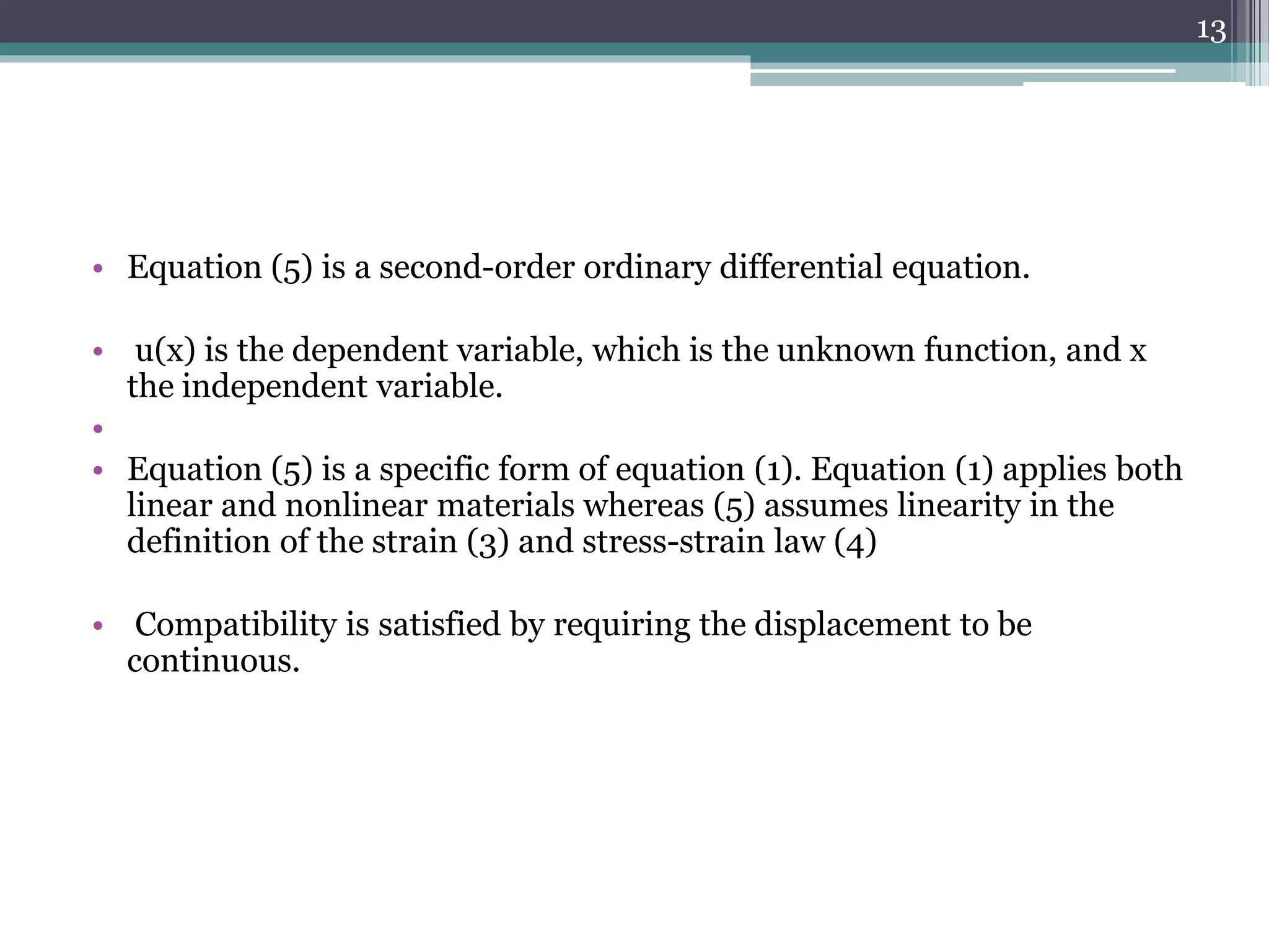 • Equation (5) is a second-order ordinary differential equation.
• u(x) is the dependent variable, which is the unknown function, and x
the independent variable.
•
• Equation (5) is a specific form of equation (1). Equation (1) applies both
linear and nonlinear materials whereas (5) assumes linearity in the
definition of the strain (3) and stress-strain law (4)
• Compatibility is satisfied by requiring the displacement to be
continuous.
13
 