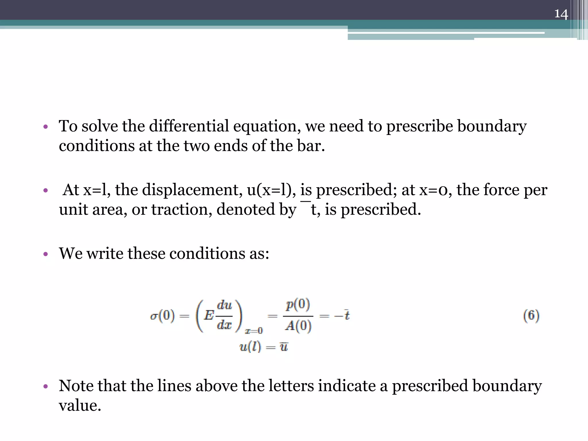 • To solve the differential equation, we need to prescribe boundary
conditions at the two ends of the bar.
• At x=l, the displacement, u(x=l), is prescribed; at x=0, the force per
unit area, or traction, denoted by ¯t, is prescribed.
• We write these conditions as:
• Note that the lines above the letters indicate a prescribed boundary
value.
14
 