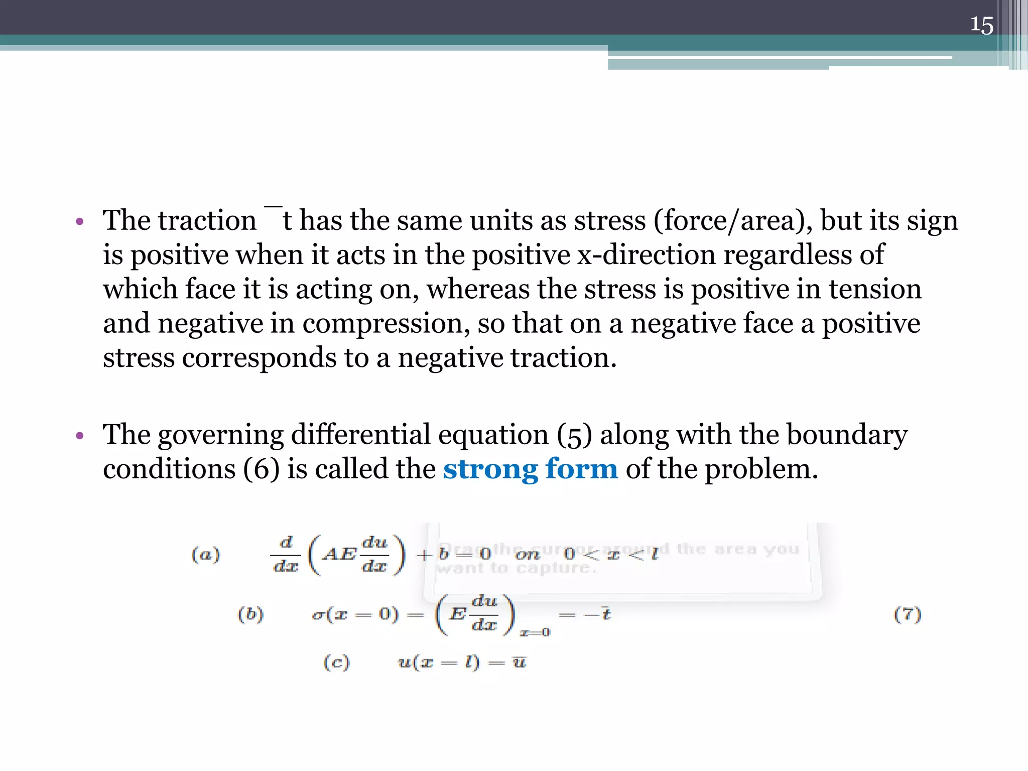 • The traction ¯t has the same units as stress (force/area), but its sign
is positive when it acts in the positive x-direction regardless of
which face it is acting on, whereas the stress is positive in tension
and negative in compression, so that on a negative face a positive
stress corresponds to a negative traction.
• The governing differential equation (5) along with the boundary
conditions (6) is called the strong form of the problem.
15
 