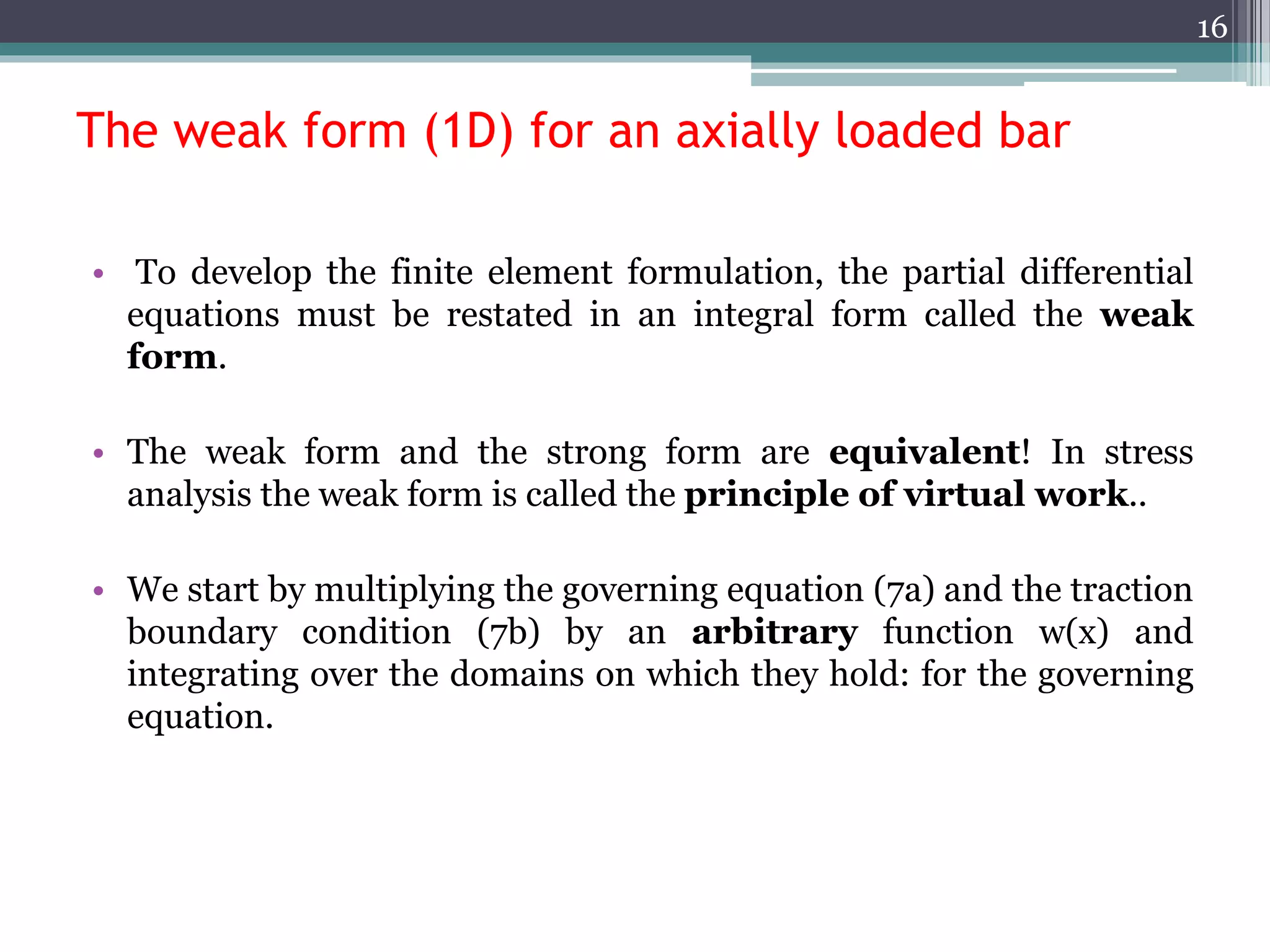 The weak form (1D) for an axially loaded bar
• To develop the finite element formulation, the partial differential
equations must be restated in an integral form called the weak
form.
• The weak form and the strong form are equivalent! In stress
analysis the weak form is called the principle of virtual work..
• We start by multiplying the governing equation (7a) and the traction
boundary condition (7b) by an arbitrary function w(x) and
integrating over the domains on which they hold: for the governing
equation.
16
 