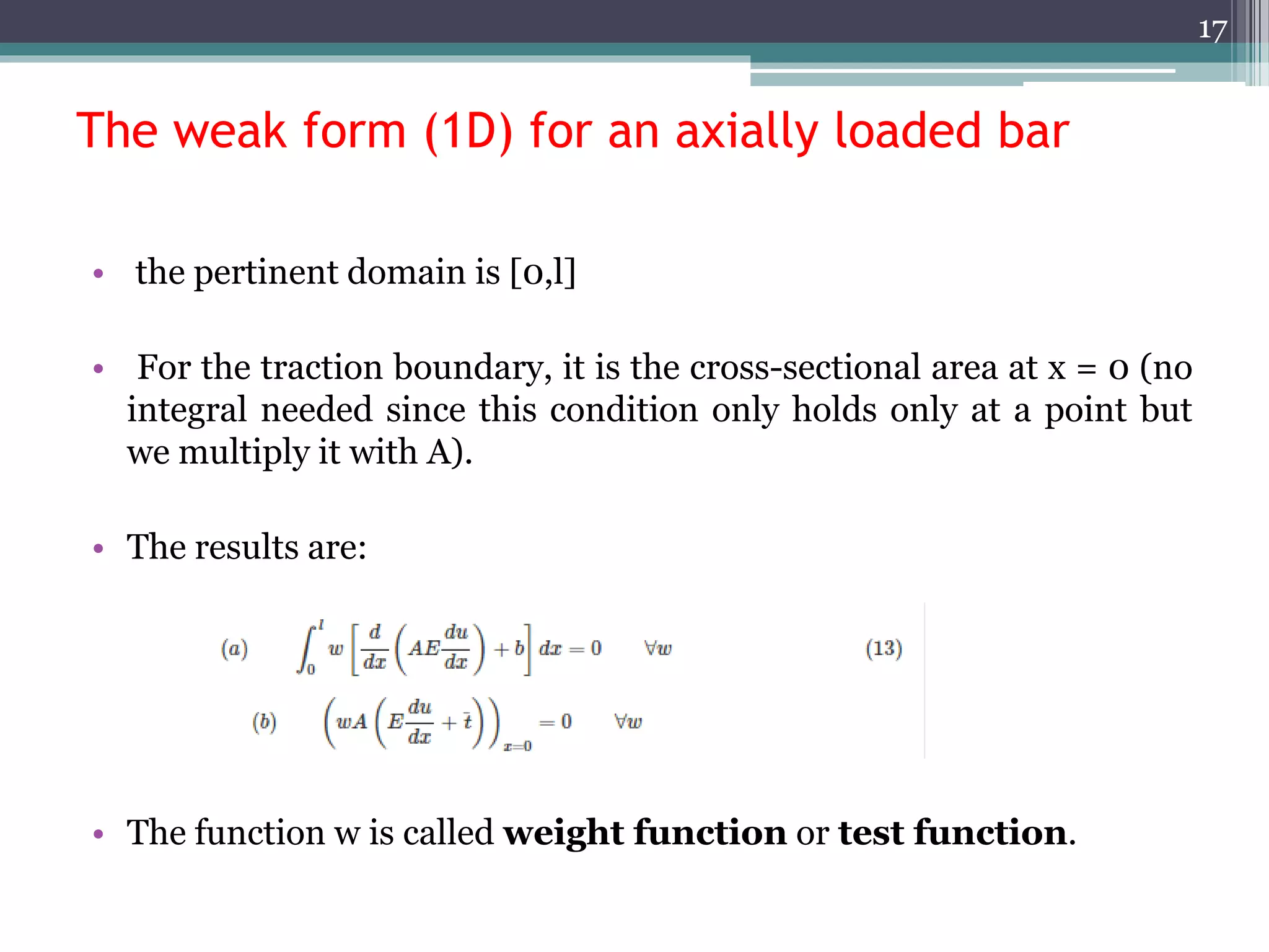 The weak form (1D) for an axially loaded bar
• the pertinent domain is [0,l]
• For the traction boundary, it is the cross-sectional area at x = 0 (no
integral needed since this condition only holds only at a point but
we multiply it with A).
• The results are:
• The function w is called weight function or test function.
17
 