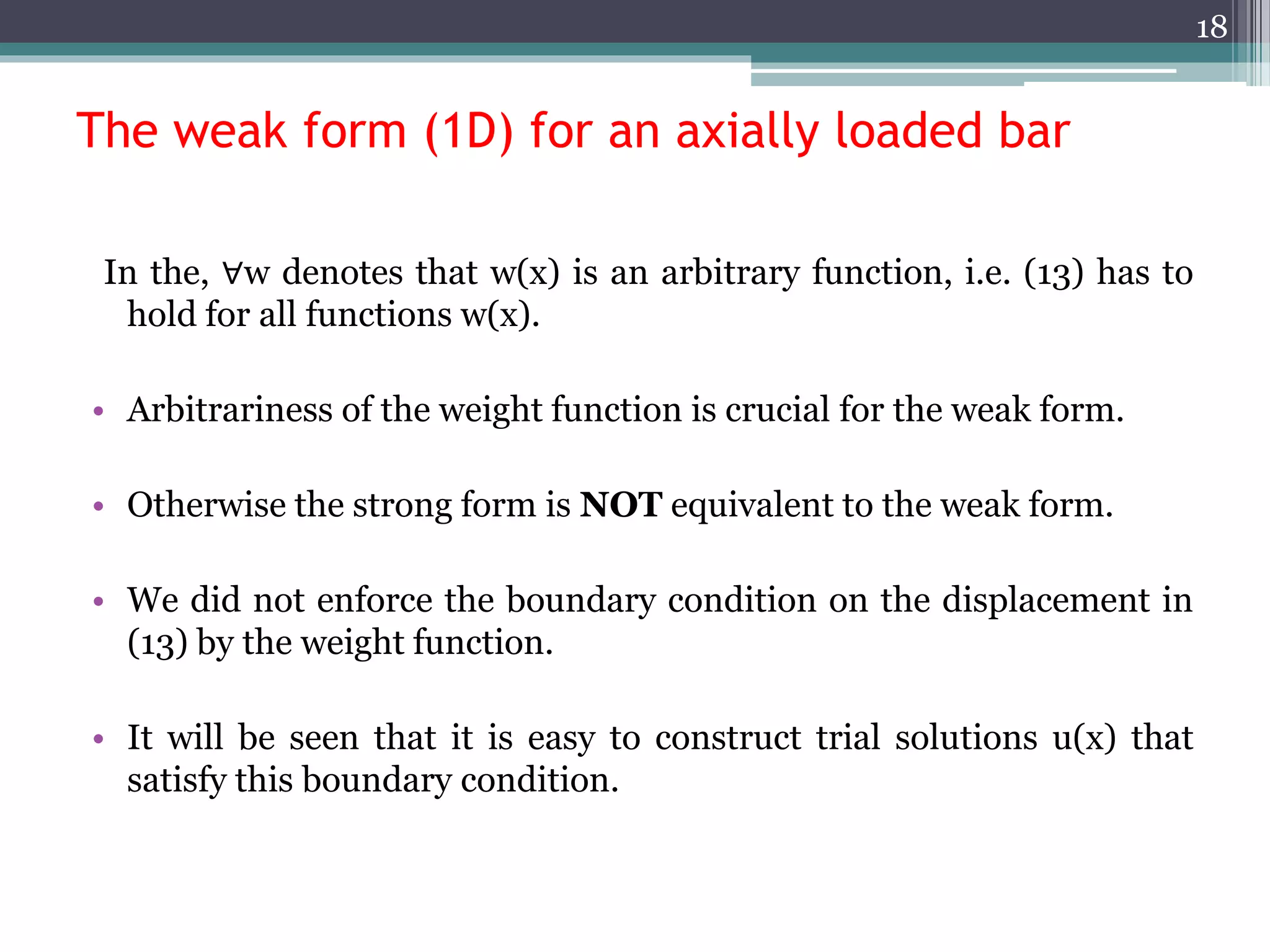 The weak form (1D) for an axially loaded bar
In the, ∀w denotes that w(x) is an arbitrary function, i.e. (13) has to
hold for all functions w(x).
• Arbitrariness of the weight function is crucial for the weak form.
• Otherwise the strong form is NOT equivalent to the weak form.
• We did not enforce the boundary condition on the displacement in
(13) by the weight function.
• It will be seen that it is easy to construct trial solutions u(x) that
satisfy this boundary condition.
18
 