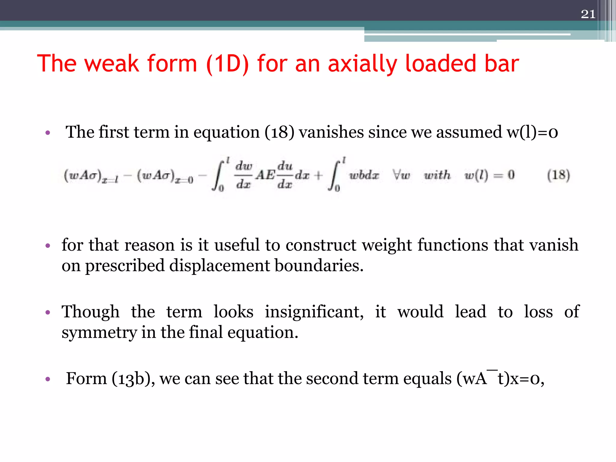 The weak form (1D) for an axially loaded bar
• The first term in equation (18) vanishes since we assumed w(l)=0
• for that reason is it useful to construct weight functions that vanish
on prescribed displacement boundaries.
• Though the term looks insignificant, it would lead to loss of
symmetry in the final equation.
• Form (13b), we can see that the second term equals (wA¯t)x=0,
21
 