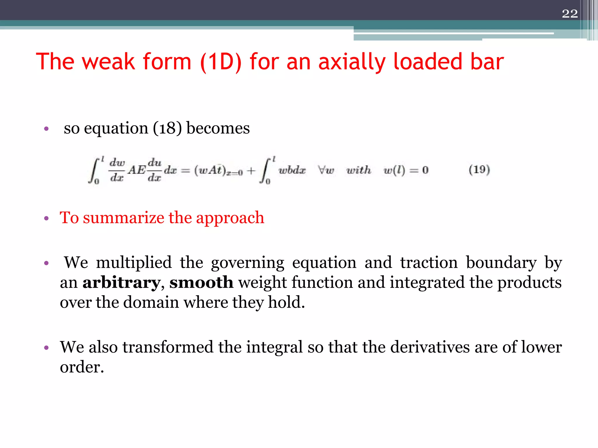 The weak form (1D) for an axially loaded bar
• so equation (18) becomes
• To summarize the approach
• We multiplied the governing equation and traction boundary by
an arbitrary, smooth weight function and integrated the products
over the domain where they hold.
• We also transformed the integral so that the derivatives are of lower
order.
22
 