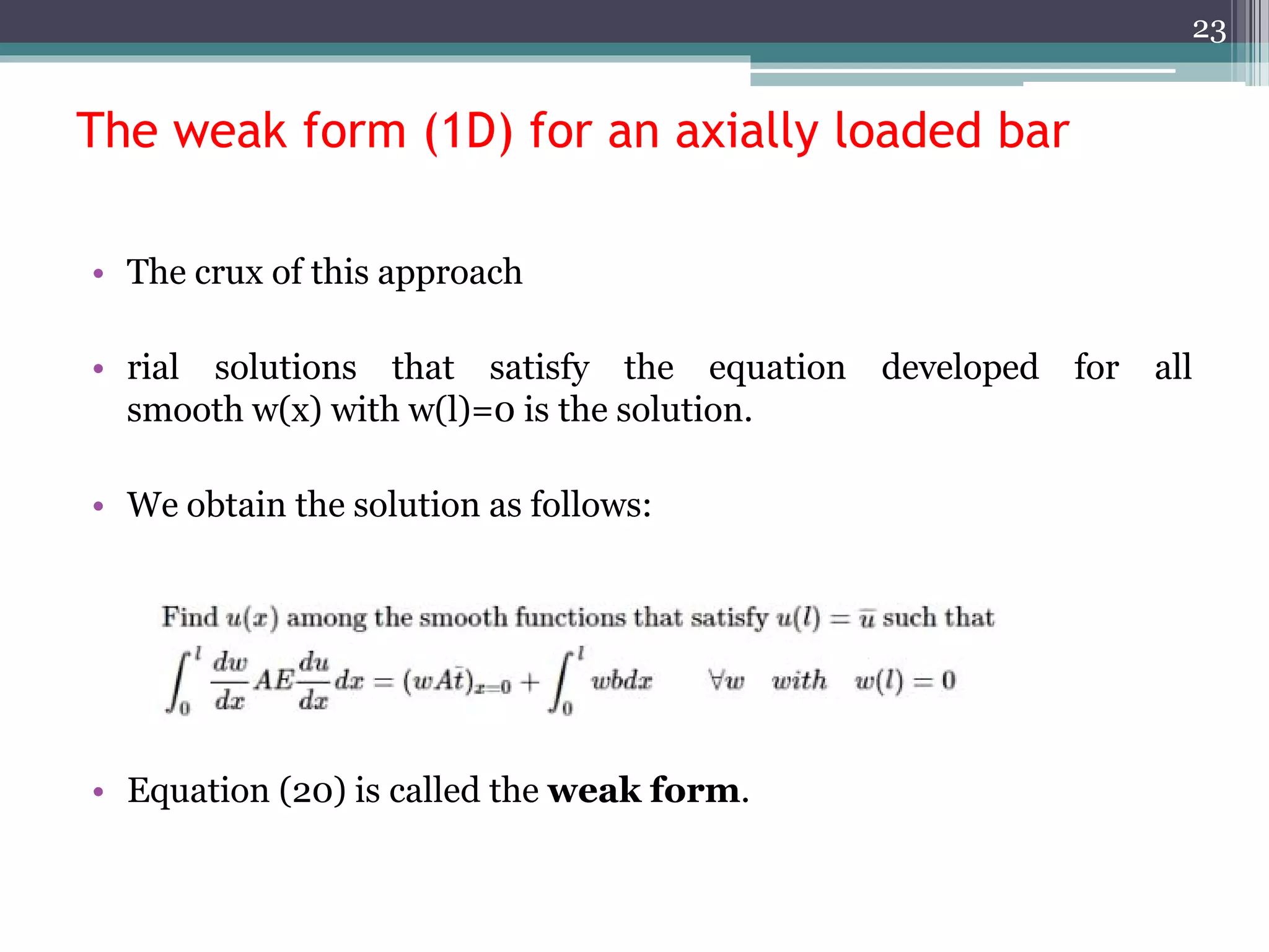 The weak form (1D) for an axially loaded bar
• The crux of this approach
• rial solutions that satisfy the equation developed for all
smooth w(x) with w(l)=0 is the solution.
• We obtain the solution as follows:
• Equation (20) is called the weak form.
23
 