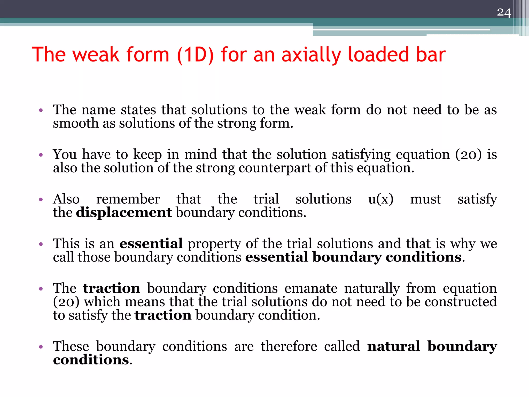 The weak form (1D) for an axially loaded bar
• The name states that solutions to the weak form do not need to be as
smooth as solutions of the strong form.
• You have to keep in mind that the solution satisfying equation (20) is
also the solution of the strong counterpart of this equation.
• Also remember that the trial solutions u(x) must satisfy
the displacement boundary conditions.
• This is an essential property of the trial solutions and that is why we
call those boundary conditions essential boundary conditions.
• The traction boundary conditions emanate naturally from equation
(20) which means that the trial solutions do not need to be constructed
to satisfy the traction boundary condition.
• These boundary conditions are therefore called natural boundary
conditions.
24
 