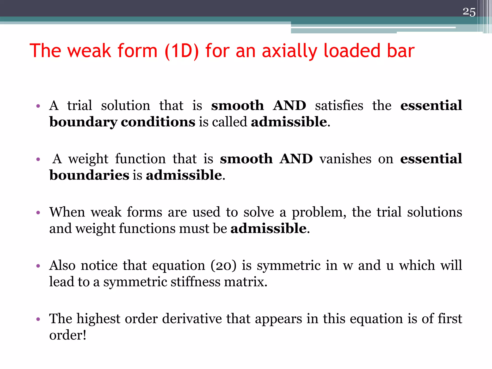 The weak form (1D) for an axially loaded bar
• A trial solution that is smooth AND satisfies the essential
boundary conditions is called admissible.
• A weight function that is smooth AND vanishes on essential
boundaries is admissible.
• When weak forms are used to solve a problem, the trial solutions
and weight functions must be admissible.
• Also notice that equation (20) is symmetric in w and u which will
lead to a symmetric stiffness matrix.
• The highest order derivative that appears in this equation is of first
order!
25
 