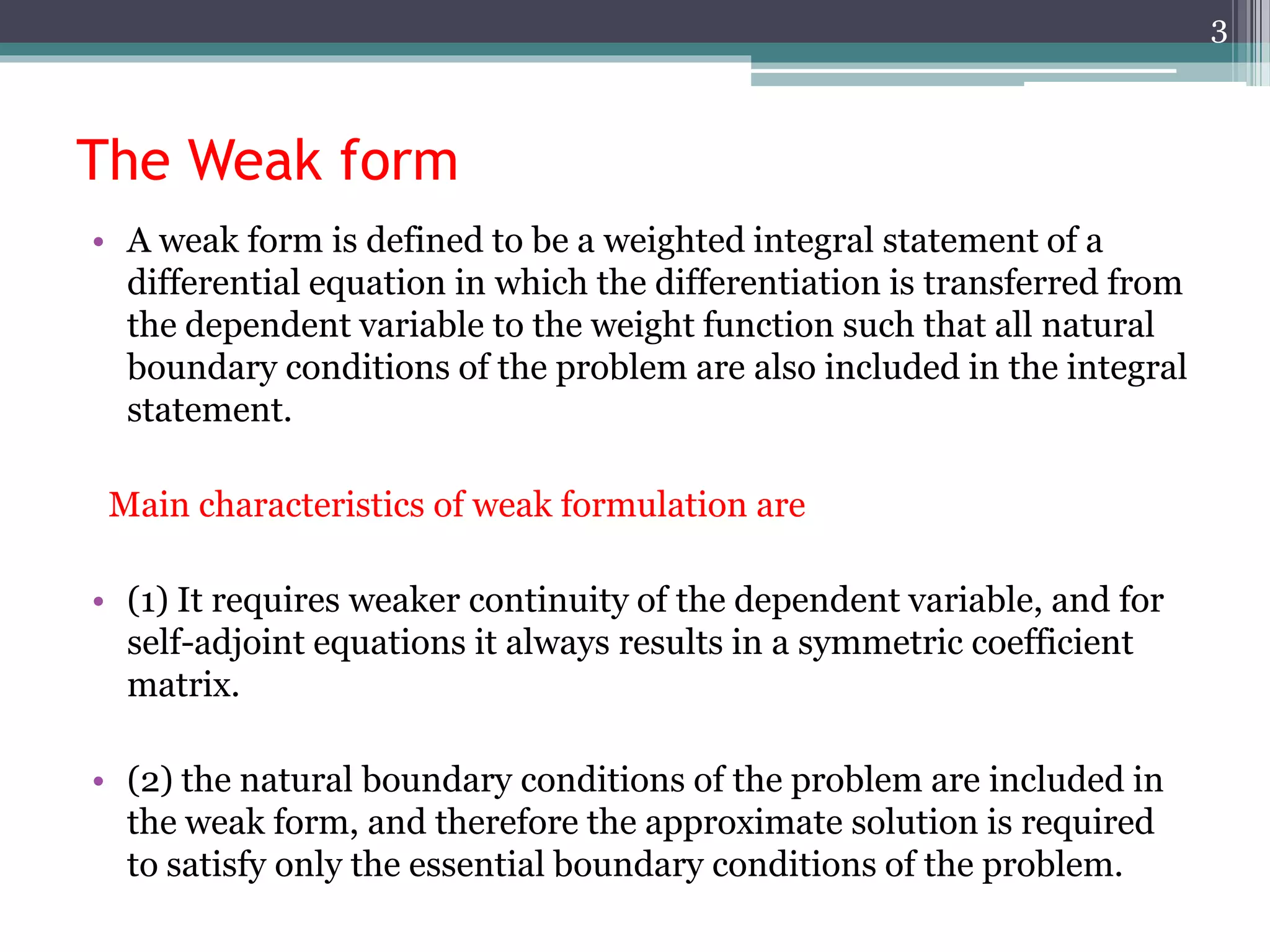 The Weak form
• A weak form is defined to be a weighted integral statement of a
differential equation in which the differentiation is transferred from
the dependent variable to the weight function such that all natural
boundary conditions of the problem are also included in the integral
statement.
Main characteristics of weak formulation are
• (1) It requires weaker continuity of the dependent variable, and for
self-adjoint equations it always results in a symmetric coefficient
matrix.
• (2) the natural boundary conditions of the problem are included in
the weak form, and therefore the approximate solution is required
to satisfy only the essential boundary conditions of the problem.
3
 