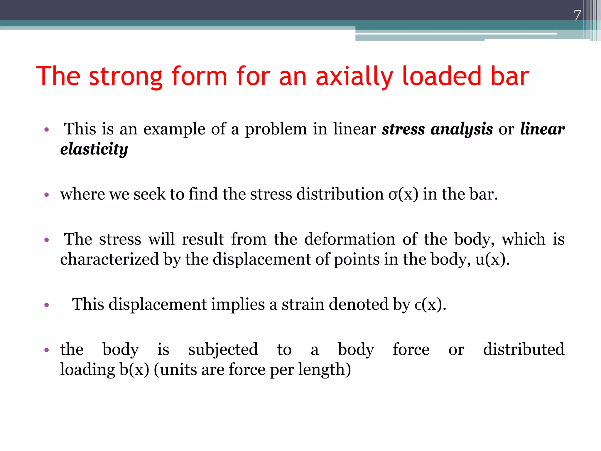 The strong form for an axially loaded bar
• This is an example of a problem in linear stress analysis or linear
elasticity
• where we seek to find the stress distribution σ(x) in the bar.
• The stress will result from the deformation of the body, which is
characterized by the displacement of points in the body, u(x).
• This displacement implies a strain denoted by ϵ(x).
• the body is subjected to a body force or distributed
loading b(x) (units are force per length)
7
 