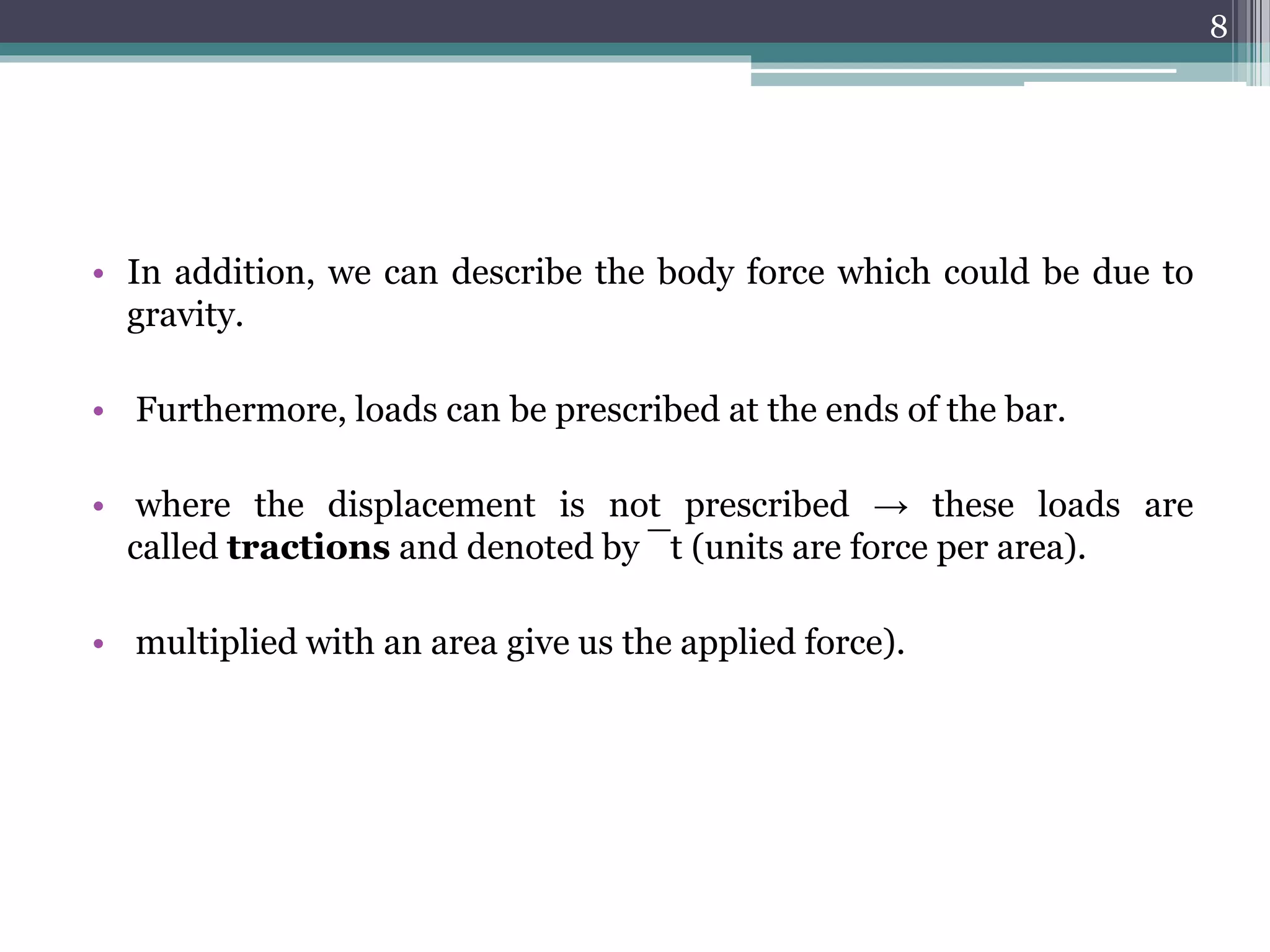 • In addition, we can describe the body force which could be due to
gravity.
• Furthermore, loads can be prescribed at the ends of the bar.
• where the displacement is not prescribed → these loads are
called tractions and denoted by ¯t (units are force per area).
• multiplied with an area give us the applied force).
8
 