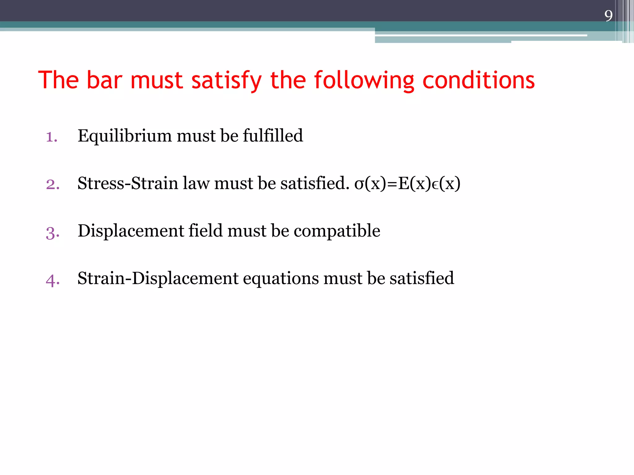 The bar must satisfy the following conditions
1. Equilibrium must be fulfilled
2. Stress-Strain law must be satisfied. σ(x)=E(x)ϵ(x)
3. Displacement field must be compatible
4. Strain-Displacement equations must be satisfied
9
 