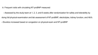 iii. Frequent visits with circulating NT-proBNP measured
- Assessed by the study team at 1, 2, 3, and 6 weeks after randomization for safety and tolerability by
doing full physical examination and lab assessment of NT-proBNP, electrolytes, kidney function, and Hb%
- Diuretics increased based on congestion on physical exam and NT-proBNP
 