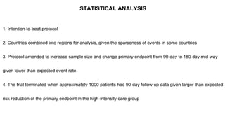 STATISTICAL ANALYSIS
1. Intention-to-treat protocol
2. Countries combined into regions for analysis, given the sparseness of events in some countries
3. Protocol amended to increase sample size and change primary endpoint from 90-day to 180-day mid-way
given lower than expected event rate
4. The trial terminated when approximately 1000 patients had 90-day follow-up data given larger than expected
risk reduction of the primary endpoint in the high-intensity care group
 