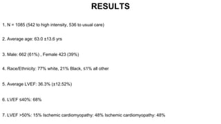 RESULTS
1. N = 1085 (542 to high intensity, 536 to usual care)
2. Average age: 63.0 ±13.6 yrs
3. Male: 662 (61%) , Female 423 (39%)
4. Race/Ethnicity: 77% white, 21% Black, ≤1% all other
5. Average LVEF: 36.3% (±12.52%)
6. LVEF ≤40%: 68%
7. LVEF >50%: 15% Ischemic cardiomyopathy: 48% Ischemic cardiomyopathy: 48%
 