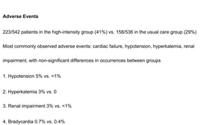 Adverse Events
223/542 patients in the high-intensity group (41%) vs. 158/536 in the usual care group (29%)
Most commonly observed adverse events: cardiac failure, hypotension, hyperkalemia, renal
impairment, with non-significant differences in occurrences between groups
1. Hypotension 5% vs. <1%
2. Hyperkalemia 3% vs. 0
3. Renal impairment 3% vs. <1%
4. Bradycardia 0.7% vs. 0.4%
 