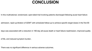 CONCLUSION
In this multinational, randomized, open-label trial involving patients discharged following acute heart failure
admission, rapid up-titration of GDMT with scheduled follow-up to achieve specific target doses in the first 90
days was associated with a reduction in 180-day all-cause death or heart failure readmission, improved quality
of life, and reduced symptom burden.
There was no significant difference in serious adverse outcomes.
 