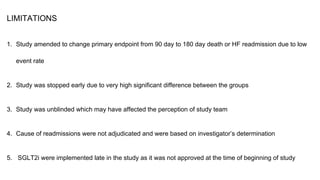 LIMITATIONS
1. Study amended to change primary endpoint from 90 day to 180 day death or HF readmission due to low
event rate
2. Study was stopped early due to very high significant difference between the groups
3. Study was unblinded which may have affected the perception of study team
4. Cause of readmissions were not adjudicated and were based on investigator’s determination
5. SGLT2i were implemented late in the study as it was not approved at the time of beginning of study
 