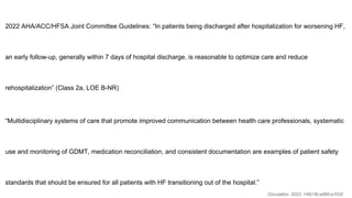 2022 AHA/ACC/HFSA Joint Committee Guidelines: “In patients being discharged after hospitalization for worsening HF,
an early follow-up, generally within 7 days of hospital discharge, is reasonable to optimize care and reduce
rehospitalization” (Class 2a, LOE B-NR)
“Multidisciplinary systems of care that promote improved communication between health care professionals, systematic
use and monitoring of GDMT, medication reconciliation, and consistent documentation are examples of patient safety
standards that should be ensured for all patients with HF transitioning out of the hospital.”
Circulation. 2022; 145(18):e895-e1032
 