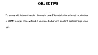 OBJECTIVE
To compare high-intensity early follow-up from AHF hospitalization with rapid up-titration
of GDMT to target doses within 2-3 weeks of discharge to standard post-discharge usual
care.
 